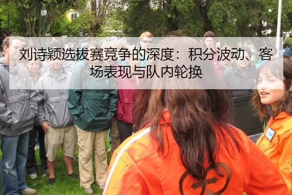刘诗颖选拔赛竞争的深度：积分波动、客场表现与队内轮换