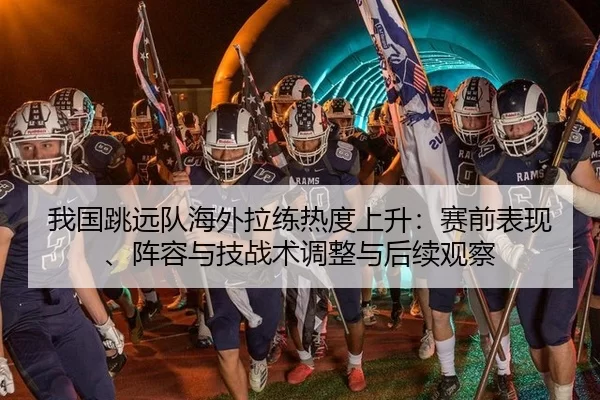 我国跳远队海外拉练热度上升：赛前表现、阵容与技战术调整与后续观察